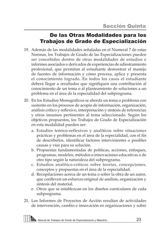 23Manual de Trabajos de Grado de Especialización y Maestría...
Sección Quinta
De las Otras Modalidades para los
Trabajos de Grado de Especialización
19.	 Además de las modalidades señaladas en el Numeral 7 de estas
Normas, los Trabajos de Grado de las Especializaciones pueden
ser concebidos dentro de otras modalidades de estudios e
informes asociados o derivados de experiencias de adiestramiento
profesional, que permitan al estudiante demostrar el manejo
de fuentes de información y cómo procesa, aplica y presenta
el conocimiento logrado. En todos los casos el estudiante
deberá llegar a resultados que signifiquen una contribución al
conocimiento de un tema o al planteamiento de soluciones a un
problema en el área de la especialidad del subprograma.
20.	 En los Estudios Monográficos se aborda un tema o problema con
sustento en los procesos de acopio de información, organización,
análisis crítico y reflexivo, interpretación y síntesis de referencias
y otros insumos pertinentes al tema seleccionado. Según los
objetivos propuestos, los Trabajos de Grado de Especialización
en esta modalidad pueden ser:
a.	 Estudios teórico-reflexivos y analíticos sobre situaciones
prácticas y problemas en el área de la especialidad, con el fin
de describirlos, identificar factores intervinientes o posibles
causas y vías para su solución.
b.	Propuestas fundamentadas de políticas, acciones, enfoques,
programas, modelos, métodos o innovaciones educativas o de
otro tipo según la naturaleza del subprograma.
c.	 Estudios analítico-críticos sobre teorías, concepciones,
conceptos y propuestas en el área de la especialidad.
d.	 Recopilaciones acerca de un tema o sobre la obra de un autor,
que conlleven un esfuerzo original de análisis, organización y
síntesis del material.
e.	 Otros que se establezcan en los diseños curriculares de cada
subprograma.
21.	 Los Informes de Proyectos de Acción resultan de actividades
de intervención, cambio e innovación en organizaciones y sobre
 
