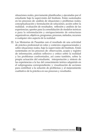 24 Universidad Pedagógica Experimental Libertador
situaciones reales, previamente planificadas y ejecutadas por el
estudiante bajo la supervisión del Instituto. Están sustentados
en los procesos de: análisis de situaciones y problemas reales;
conceptualización y formulación de soluciones; acción sobre la
realidad;  evaluación de resultados;  reflexión y análisis de las
experiencias; aportes para la consolidación de modelos teóricos
o para la reformulación y enriquecimiento de estructuras
organizativas, objetivos, programas, procesos, métodos, recursos
o cualquier otro aspecto de la realidad.
22.	 Las Memorias de Pasantías son el resultado de una actividad
de práctica profesional en roles y contextos organizacionales y
sobre situaciones reales, bajo la supervisión del Instituto. Están
sustentadas en los procesos de: observación, acopio y registro
de información; análisis reflexivo y crítico sobre la realidad
y los problemas confrontados, así como también, sobre la
propia actuación del estudiante; interpretación y síntesis de
las experiencias a la luz del conocimiento teórico adquirido en
el subprograma correspondiente; y visualización de acciones
para contribuir a la solución de problemas y al mejoramiento
cualitativo de la práctica en sus procesos y resultados.
 