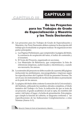 25Manual de Trabajos de Grado de Especialización y Maestría...
23.	 Los proyectos para los Trabajos de Grado de Especialización y
Maestría y las Tesis Doctorales deben contener la descripción del
trabajo que el estudiante se propone realizar. Se organizan en tres
partes principales:
a.	 Las Páginas Preliminares, que comprenden: la página del título,
la constancia de aceptación del tutor, el índice de contenido y
el resumen.
b.	 El Texto del Proyecto, organizado en secciones.
c.	 Los Materiales de Referencia, que comprenden: la lista de
referencias (impresas, audiovisuales y electrónicas) y, cuando
sea necesario, los anexos.
24.	 La extensión del proyecto no debe exceder de cuarenta (40) páginas
incluyendo las preliminares, mecanografiadas e impresas según
las especificaciones del Capítulo VII de las presentes Normas. De
ser el caso, los instrumentos de recolección de datos se presentarán
en la parte de los anexos.
25.	 La página del título debe contener la mención de la Universidad y
del Instituto, utilizando los nombres oficiales completos, el título
tentativo del Trabajo o la Tesis, la indicación de que se trata de
un proyecto, el grado académico al cual se opta, los nombres del
autor y del tutor, el lugar y la fecha de presentación. Esta página,
que cumple la función de cubierta, se diagrama conforme a las
especificaciones de las Indicaciones Complementarias a estas
Normas (Anexo A-1).
CAPÍTULO III
CAPÍTULO III
De los Proyectos
para los Trabajos de Grado
de Especialización y Maestría
y las Tesis Doctorales
 