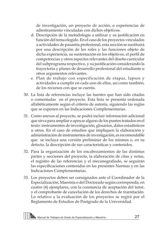 27Manual de Trabajos de Grado de Especialización y Maestría...
de investigación, un proyecto de acción, o experiencias de
adiestramiento vinculadas con dichos objetivos.
d.	 Descripción de la metodología a utilizar y su justificación en
función del tema elegido. En el caso de los proyectos vinculados
a actividades de pasantía profesional, esta sección se sustituirá
por una descripción de los roles y las funciones objeto de
dicha experiencia, su sustentación en los objetivos, el perfil de
competencias y otros aspectos relevantes del diseño curricular
del subprograma respectivo, y su justificación considerando la
trayectoria y planes de desarrollo profesional del estudiante u
otros argumentos relevantes.
e.	 Plan de trabajo con especificación de etapas, lapsos y
actividades a cumplir en cada uno de ellos, así como también,
de los recursos con que se cuenta.
30.	 La lista de referencias incluye las fuentes que han sido citadas
o comentadas en el proyecto. Esta lista se presenta ordenada
alfabéticamente según el criterio de autoría, siguiendo las reglas
que se exponen en las Indicaciones Complementarias.
31.	 Como anexos al proyecto, se podrá incluir información adicional
que sirva para ampliar o apoyar alguno de los puntos tratados en el
texto: instrumentos de investigación, glosarios, datos estadísticos
u otros. En el caso de estudios que impliquen la elaboración y
administración de instrumentos de investigación, es recomendable
que se incluya una versión preliminar de los mismos o, en su
defecto, la descripción de sus características y contenidos.
32.	 Para la organización de los encabezamientos de las distintas
partes y secciones del proyecto, la elaboración de citas y notas,
el registro de las referencias y el mecanografiado, se seguirán
las especificaciones contenidas en las presentes Normas y en las
Indicaciones Complementarias.
33.	 Los proyectos deben ser consignados ante el Coordinador de la
Especialización, Maestría o del Doctorado según corresponda, en
cuatro (4) ejemplares, con la constancia de aceptación del tutor,
y el comprobante de cancelación de los derechos de tramitación.
Lo relativo a la evaluación de los proyectos se regirá por el
Reglamento de Estudios de Postgrado de la Universidad.
 