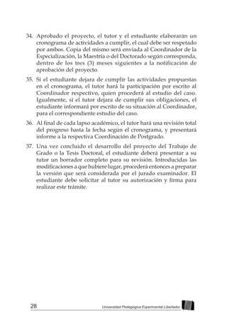 28 Universidad Pedagógica Experimental Libertador
34.	 Aprobado el proyecto, el tutor y el estudiante elaborarán un
cronograma de actividades a cumplir, el cual debe ser respetado
por ambos. Copia del mismo será enviada al Coordinador de la
Especialización, la Maestría o del Doctorado según corresponda,
dentro de los tres (3) meses siguientes a la notificación de
aprobación del proyecto.
35.	 Si el estudiante dejara de cumplir las actividades propuestas
en el cronograma, el tutor hará la participación por escrito al
Coordinador respectivo, quien procederá al estudio del caso.
Igualmente, si el tutor dejara de cumplir sus obligaciones, el
estudiante informará por escrito de su situación al Coordinador,
para el correspondiente estudio del caso.
36.	 Al final de cada lapso académico, el tutor hará una revisión total
del progreso hasta la fecha según el cronograma, y presentará
informe a la respectiva Coordinación de Postgrado.
37.	 Una vez concluido el desarrollo del proyecto del Trabajo de
Grado o la Tesis Doctoral, el estudiante deberá presentar a su
tutor un borrador completo para su revisión. Introducidas las
modificaciones a que hubiere lugar, procederá entonces a preparar
la versión que será considerada por el jurado examinador. El
estudiante debe solicitar al tutor su autorización y firma para
realizar este trámite.
 