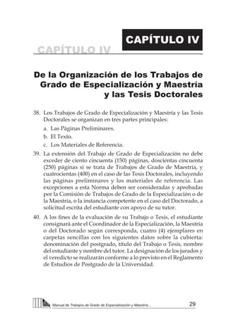 29Manual de Trabajos de Grado de Especialización y Maestría...
38.	 Los Trabajos de Grado de Especialización y Maestría y las Tesis
Doctorales se organizan en tres partes principales:
a.	 Las Páginas Preliminares.
b.	 El Texto.
c.	 Los Materiales de Referencia.
39.	 La extensión del Trabajo de Grado de Especialización no debe
exceder de ciento cincuenta (150) páginas, doscientas cincuenta
(250) páginas si se trata de Trabajos de Grado de Maestría, y
cuatrocientas (400) en el caso de las Tesis Doctorales, incluyendo
las páginas preliminares y los materiales de referencia. Las
excepciones a esta Norma deben ser consideradas y aprobadas
por la Comisión de Trabajos de Grado de la Especialización o de
la Maestría, o la instancia competente en el caso del Doctorado, a
solicitud escrita del estudiante con apoyo de su tutor.
40.	 A los fines de la evaluación de su Trabajo o Tesis, el estudiante
consignará ante el Coordinador de la Especialización, la Maestría
o del Doctorado según corresponda, cuatro (4) ejemplares en
carpetas sencillas con los siguientes datos sobre la cubierta:
denominación del postgrado, título del Trabajo o Tesis, nombre
del estudiante y nombre del tutor. La designación de los jurados y
el veredicto se realizarán conforme a lo previsto en el Reglamento
de Estudios de Postgrado de la Universidad.
CAPÍTULO IV
CAPÍTULO IV
De la Organización de los Trabajos de
Grado de Especialización y Maestría
y las Tesis Doctorales
 