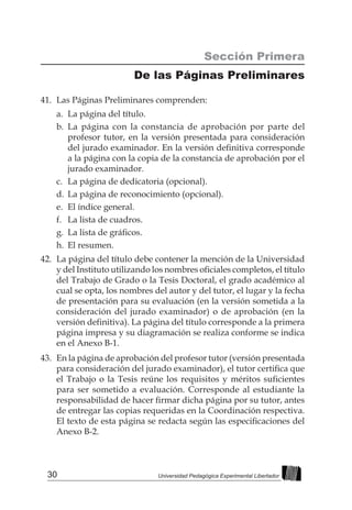 30 Universidad Pedagógica Experimental Libertador
41.	 Las Páginas Preliminares comprenden:
a.	 La página del título.
b.	La página con la constancia de aprobación por parte del
profesor tutor, en la versión presentada para consideración
del jurado examinador. En la versión definitiva corresponde
a la página con la copia de la constancia de aprobación por el
jurado examinador.
c.	 La página de dedicatoria (opcional).
d.	 La página de reconocimiento (opcional).
e.	 El índice general.
f.	 La lista de cuadros.
g.	 La lista de gráficos.
h.	 El resumen.
42.	 La página del título debe contener la mención de la Universidad
y del Instituto utilizando los nombres oficiales completos, el título
del Trabajo de Grado o la Tesis Doctoral, el grado académico al
cual se opta, los nombres del autor y del tutor, el lugar y la fecha
de presentación para su evaluación (en la versión sometida a la
consideración del jurado examinador) o de aprobación (en la
versión definitiva). La página del título corresponde a la primera
página impresa y su diagramación se realiza conforme se indica
en el Anexo B-1.
43.	 En la página de aprobación del profesor tutor (versión presentada
para consideración del jurado examinador), el tutor certifica que
el Trabajo o la Tesis reúne los requisitos y méritos suficientes
para ser sometido a evaluación. Corresponde al estudiante la
responsabilidad de hacer firmar dicha página por su tutor, antes
de entregar las copias requeridas en la Coordinación respectiva.
El texto de esta página se redacta según las especificaciones del
Anexo B-2.
Sección Primera
De las Páginas Preliminares
 
