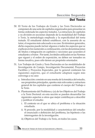 33Manual de Trabajos de Grado de Especialización y Maestría...
50.	 El Texto de los Trabajos de Grado y las Tesis Doctorales se
componen de una serie de capítulos organizados para presentar en
forma ordenada los aspectos tratados. La estructura de capítulos
y su división en secciones depende de la modalidad del Trabajo
o Tesis, la metodología empleada y la especificidad del tema
tratado. El estudiante deberá establecer, con la asesoría de su
tutor, el esquema más adecuado a su caso. En términos generales,
dicho esquema puede incluir algunos o todos los aspectos que se
explican en los numerales a continuación, con las denominaciones
de títulos e integración en capítulos y secciones que acuerden el
estudiante y el tutor. Por tanto, los títulos utilizados en las Normas
que siguen y el orden de exposición, no deben ser tomados en
forma taxativa, pues sólo tienen un propósito orientador.
51.	 Los Trabajos de Grado y Tesis Doctorales en las modalidades de
Investigación de Campo, Investigación Documental, Proyectos
Factibles y Proyectos Especiales, por lo general contienen los
siguientes aspectos, que el estudiante adaptará según más
convenga a su caso:
a.	 Introducción: consiste en una reseña de la temática del estudio,
sus propósitos principales, aportes más relevantes y estructura
general de los capítulos que contiene el cuerpo del Trabajo o
la Tesis.
b.	 Planteamiento del Problema y (o) de los Objetivos del Trabajo
o la Tesis Doctoral: en esta sección se pueden desarrollar los
siguientes aspectos u otros que mejor contribuyan a describir
y justificar el estudio:
i.	 El contexto en el que se ubica el problema o la situación
estudiada.
ii.	 Si procede, por la modalidad y características del estudio:
el enunciado o definición del problema, las hipótesis o las
interrogantes de la investigación.
iii.	Objetivos del Trabajo o la Tesis, en todos los casos.
Sección Segunda
Del Texto
 
