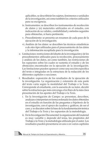 35Manual de Trabajos de Grado de Especialización y Maestría...
aplicables, se describirán los sujetos, fenómenos o unidades
de la investigación, así como también los criterios utilizados
para su escogencia.
iv.	Instrumentos: se describen los instrumentos de recolección
de datos y (o) materiales utilizados en el estudio, con
indicación de su validez, confiabilidad y métodos seguidos
para obtenerlas, si fuera pertinente.
v.	 Procedimiento: se presenta un resumen de cada paso de la
ejecución de la investigación.
vi.	Análisis de los datos: se describen las técnicas estadísticas
o de otro tipo utilizadas para el procesamiento de los datos
y la información recopilada para la investigación.
e.	 Limitaciones:restriccionesdeldiseñodelainvestigaciónydelos
procedimientos utilizados para la recolección, procesamiento
y análisis de los datos, así como también, las restricciones de
los supuestos sobre los cuales se sustenta el estudio y de los
obstáculos encontrados en la ejecución de la investigación.
Las limitaciones pueden aparecer como una sección específica
del texto o integradas en la estructura de la redacción de los
diferentes capítulos o secciones.
f.	 Resultados: exposición de los resultados de la ejecución de
la investigación. La organización y extensión de esta parte
del texto varía según la modalidad del Trabajo o la Tesis.
Corresponde al estudiante, con la asesoría de su tutor, decidir
sobre la estructura que más convenga a los fines de la más clara
presentación de los aportes del Trabajo o la Tesis.
i.	 En la Investigación de Campo: se presentan, describen,
analizan e interpretan en forma ordenada los datos obtenidos
en el estudio en función de las preguntas o hipótesis de la
investigación, con el apoyo de cuadros y gráficos, de ser el
caso, y se discuten sobre la base de la fundamentación teórica
del Trabajo o la Tesis y los supuestos de la metodología.
ii.	 En la Investigación Documental: la organización del material
es muy variable y depende del tema, los propósitos del
Trabajo o la Tesis y la metodología utilizada por el autor. Los
resultados pueden presentarse en uno o en varios capítulos
 