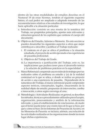 37Manual de Trabajos de Grado de Especialización y Maestría...
dentro de las otras modalidades de estudios descritas en el
Numeral 19 de estas Normas, tendrán el siguiente esquema
básico, el cual podrá ser ampliado o adaptado tomando de las
recomendaciones relativas a los estudios de investigación, lo que
fuere aplicable a la situación particular:
a.	 Introducción: consiste en una reseña de la temática del
Trabajo, sus propósitos principales, aportes más relevantes y
estructura general de los capítulos que contiene el cuerpo del
documento.
b.	 Objetivos del Estudio, Informe o Memoria: En esta sección se
pueden desarrollar los siguientes aspectos u otros que mejor
contribuyan a describir y justificar el Trabajo realizado:
i.	 El contexto en el que se ubica el problema o la situación
estudiada, el proyecto de acción ejecutado o las experiencias
de pasantía profesional.
ii.	 Objetivos del Trabajo de Grado.
iii.	La importancia o justificación del Trabajo, esto es, las
implicaciones que pudiera tener para el desarrollo teórico
y la solución de problemas prácticos en la especialidad.
c.	 MarcoReferencial:comprendeunarevisióndelostrabajosprevios
realizados sobre el problema en estudio y (o) de la realidad
contextual en la que se ubica, o donde se realiza un proyecto
de acción o una experiencia de pasantía. Dependiendo de la
naturaleza del Trabajo, el marco referencial puede comprender
aspectos teóricos, conceptuales, legales, situacionales de la
realidad objeto de estudio, propuestas de intervención, cambio
e innovación, u otros según convenga al caso.
d.	 Metodología y Actividades Realizadas: en general, se describen
losmétodos,técnicasoprocedimientosutilizadosparaelacopio,
organización, procesamiento y análisis de la información
relevante, y para el establecimiento de conclusiones, de modo
que el lector pueda tener una visión clara de lo que se hizo, por
qué y cómo se hizo. En los Informes de Proyectos de Acción y en
las Memorias de Pasantía se incluirá, además, una relación de
las actividades realizadas en las organizaciones donde tuvieron
lugar dichas experiencias.
 