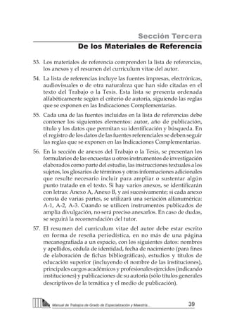 39Manual de Trabajos de Grado de Especialización y Maestría...
Sección Tercera
De los Materiales de Referencia
53.	 Los materiales de referencia comprenden la lista de referencias,
los anexos y el resumen del curriculum vitae del autor.
54.	 La lista de referencias incluye las fuentes impresas, electrónicas,
audiovisuales o de otra naturaleza que han sido citadas en el
texto del Trabajo o la Tesis. Esta lista se presenta ordenada
alfabéticamente según el criterio de autoría, siguiendo las reglas
que se exponen en las Indicaciones Complementarias.
55.	 Cada una de las fuentes incluidas en la lista de referencias debe
contener los siguientes elementos: autor, año de publicación,
título y los datos que permitan su identificación y búsqueda. En
el registro de los datos de las fuentes referenciales se deben seguir
las reglas que se exponen en las Indicaciones Complementarias.
56.	 En la sección de anexos del Trabajo o la Tesis, se presentan los
formularios de las encuestas u otros instrumentos de investigación
elaborados como parte del estudio, las instrucciones textuales a los
sujetos, los glosarios de términos y otras informaciones adicionales
que resulte necesario incluir para ampliar o sustentar algún
punto tratado en el texto. Si hay varios anexos, se identificarán
con letras: Anexo A, Anexo B, y así sucesivamente; si cada anexo
consta de varias partes, se utilizará una seriación alfanumérica:
A-1, A-2, A-3. Cuando se utilicen instrumentos publicados de
amplia divulgación, no será preciso anexarlos. En caso de dudas,
se seguirá la recomendación del tutor.
57.	 El resumen del curriculum vitae del autor debe estar escrito
en forma de reseña periodística, en no más de una página
mecanografiada a un espacio, con los siguientes datos: nombres
y apellidos, cédula de identidad, fecha de nacimiento (para fines
de elaboración de fichas bibliográficas), estudios y títulos de
educación superior (incluyendo el nombre de las instituciones),
principales cargos académicos y profesionales ejercidos (indicando
instituciones) y publicaciones de su autoría (sólo títulos generales
descriptivos de la temática y el medio de publicación).
 