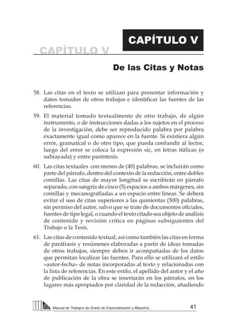 41Manual de Trabajos de Grado de Especialización y Maestría...
58.	 Las citas en el texto se utilizan para presentar información y
datos tomados de otros trabajos e identificar las fuentes de las
referencias.
59.	 El material tomado textualmente de otro trabajo, de algún
instrumento, o de instrucciones dadas a los sujetos en el proceso
de la investigación, debe ser reproducido palabra por palabra
exactamente igual como aparece en la fuente. Si existiera algún
error, gramatical o de otro tipo, que pueda confundir al lector,
luego del error se coloca la expresión sic, en letras itálicas (o
subrayada) y entre paréntesis.
60.	 Las citas textuales con menos de (40) palabras, se incluirán como
parte del párrafo, dentro del contexto de la redacción, entre dobles
comillas. Las citas de mayor longitud se escribirán en párrafo
separado, con sangría de cinco (5) espacios a ambos márgenes, sin
comillas y mecanografiadas a un espacio entre líneas. Se deberá
evitar el uso de citas superiores a las quinientas (500) palabras,
sin permiso del autor, salvo que se trate de documentos oficiales,  
fuentes de tipo legal, o cuando el texto citado sea objeto de análisis
de contenido y revisión crítica en páginas subsiguientes del
Trabajo o la Tesis.
61.	 Las citas de contenido textual, así como también las citas en forma
de paráfrasis y resúmenes elaboradas a partir de ideas tomadas
de otros trabajos, siempre deben ir acompañadas de los datos
que permitan localizar las fuentes. Para ello se utilizará el estilo
«autor-fecha» de notas incorporadas al texto y relacionadas con
la lista de referencias. En este estilo, el apellido del autor y el año
de publicación de la obra se insertarán en los párrafos, en los
lugares más apropiados por claridad de la redacción, añadiendo
CAPÍTULO V
CAPÍTULO V
De las Citas y Notas
 
