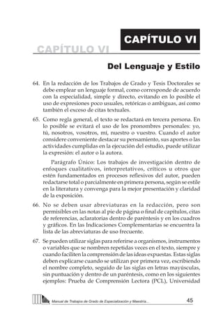 45Manual de Trabajos de Grado de Especialización y Maestría...
64.	 En la redacción de los Trabajos de Grado y Tesis Doctorales se
debe emplear un lenguaje formal, como corresponde de acuerdo
con la especialidad, simple y directo, evitando en lo posible el
uso de expresiones poco usuales, retóricas o ambiguas, así como
también el exceso de citas textuales.
65.	 Como regla general, el texto se redactará en tercera persona. En
lo posible se evitará el uso de los pronombres personales: yo,
tú, nosotros, vosotros, mí, nuestro o vuestro. Cuando el autor
considere conveniente destacar su pensamiento, sus aportes o las
actividades cumplidas en la ejecución del estudio, puede utilizar
la expresión: el autor o la autora.
		 Parágrafo Único: Los trabajos de investigación dentro de
enfoques cualitativos, interpretativos, críticos u otros que
estén fundamentados en procesos reflexivos del autor, pueden
redactarse total o parcialmente en primera persona, según se estile
en la literatura y convenga para la mejor presentación y claridad
de la exposición.
66.	 No se deben usar abreviaturas en la redacción, pero son
permisibles en las notas al pie de página o final de capítulos, citas
de referencias, aclaratorias dentro de paréntesis y en los cuadros
y gráficos. En las Indicaciones Complementarias se encuentra la
lista de las abreviaturas de uso frecuente.
67.	 Se pueden utilizar siglas para referirse a organismos, instrumentos
o variables que se nombren repetidas veces en el texto, siempre y
cuando faciliten la comprensión de las ideas expuestas. Estas siglas
deben explicarse cuando se utilizan por primera vez, escribiendo
el nombre completo, seguido de las siglas en letras mayúsculas,
sin puntuación y dentro de un paréntesis, como en los siguientes
ejemplos: Prueba de Comprensión Lectora (PCL), Universidad
CAPÍTULO VI
CAPÍTULO VI
Del Lenguaje y Estilo
 