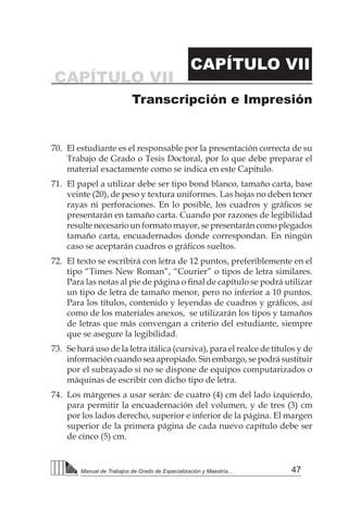 47Manual de Trabajos de Grado de Especialización y Maestría...
CAPÍTULO VII
CAPÍTULO VII
Transcripción e Impresión
70.	 El estudiante es el responsable por la presentación correcta de su
Trabajo de Grado o Tesis Doctoral, por lo que debe preparar el
material exactamente como se indica en este Capítulo.
71.	 El papel a utilizar debe ser tipo bond blanco, tamaño carta, base
veinte (20), de peso y textura uniformes. Las hojas no deben tener
rayas ni perforaciones. En lo posible, los cuadros y gráficos se
presentarán en tamaño carta. Cuando por razones de legibilidad
resulte necesario un formato mayor, se presentarán como plegados
tamaño carta, encuadernados donde correspondan. En ningún
caso se aceptarán cuadros o gráficos sueltos.
72.	 El texto se escribirá con letra de 12 puntos, preferiblemente en el
tipo “Times New Roman”, “Courier” o tipos de letra similares.
Para las notas al pie de página o final de capítulo se podrá utilizar
un tipo de letra de tamaño menor, pero no inferior a 10 puntos.
Para los títulos, contenido y leyendas de cuadros y gráficos, así
como de los materiales anexos, se utilizarán los tipos y tamaños
de letras que más convengan a criterio del estudiante, siempre
que se asegure la legibilidad.
73.	 Se hará uso de la letra itálica (cursiva), para el realce de títulos y de
información cuando sea apropiado. Sin embargo, se podrá sustituir
por el subrayado si no se dispone de equipos computarizados o
máquinas de escribir con dicho tipo de letra.
74.	 Los márgenes a usar serán: de cuatro (4) cm del lado izquierdo,
para permitir la encuadernación del volumen, y de tres (3) cm
por los lados derecho, superior e inferior de la página. El margen
superior de la primera página de cada nuevo capítulo debe ser
de cinco (5) cm.
 