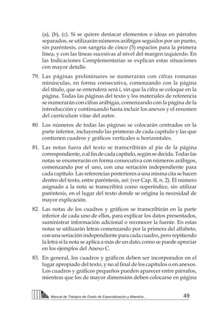 49Manual de Trabajos de Grado de Especialización y Maestría...
(a), (b), (c). Si se quiere destacar elementos o ideas en párrafos
separados, se utilizarán números arábigos seguidos por un punto,
sin paréntesis, con sangría de cinco (5) espacios para la primera
línea, y con las líneas sucesivas al nivel del margen izquierdo. En
las Indicaciones Complementarias se explican estas situaciones
con mayor detalle.
79.	 Las páginas preliminares se numerarán con cifras romanas
minúsculas, en forma consecutiva, comenzando con la página
del título, que se entenderá será i, sin que la cifra se coloque en la
página. Todas las páginas del texto y los materiales de referencia
se numerarán con cifras arábigas, comenzando con la página de la
introducción y continuando hasta incluir los anexos y el resumen
del curriculum vitae del autor.
80.	 Los números de todas las páginas se colocarán centrados en la
parte inferior, incluyendo las primeras de cada capítulo y las que
contienen cuadros y gráficos verticales u horizontales.  
81.	 Las notas fuera del texto se transcribirán al pie de la página
correspondiente,oalfindecadacapítulo,segúnsedecida.Todaslas
notas se enumerarán en forma consecutiva con números arábigos,
comenzando por el uno, con una seriación independiente para
cada capítulo. Las referencias posteriores a una misma cita se hacen
dentro del texto, entre paréntesis, así: (ver Cap. II, n. 2). El número
asignado a la nota se transcribirá como superíndice, sin utilizar
paréntesis, en el lugar del texto donde se origina la necesidad de
mayor explicación.
82.	 Las notas de los cuadros y gráficos se transcribirán en la parte
inferior de cada uno de ellos, para explicar los datos presentados,
suministrar información adicional o reconocer la fuente. En estas
notas se utilizarán letras comenzando por la primera del alfabeto,
con una seriación independiente para cada cuadro, pero repitiendo
la letra si la nota se aplica a más de un dato, como se puede apreciar
en los ejemplos del Anexo C.
83.	 En general, los cuadros y gráficos deben ser incorporados en el
lugar apropiado del texto, y no al final de los capítulos o en anexos.
Los cuadros y gráficos pequeños pueden aparecer entre párrafos,
mientras que los de mayor dimensión deben colocarse en página
 