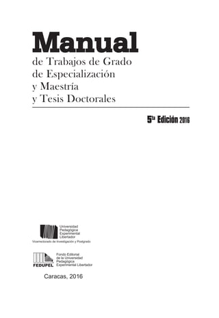 Caracas, 2016
FEDUPEL
Universidad
Pedagógica
Experimental
Libertador
Fondo Editorial
de la Universidad
Pedagógica
Experimental Libertador
Vicerrectorado de Investigación y Postgrado
Manualde Trabajos de Grado
de Especialización
y Maestría
y Tesis Doctorales
 