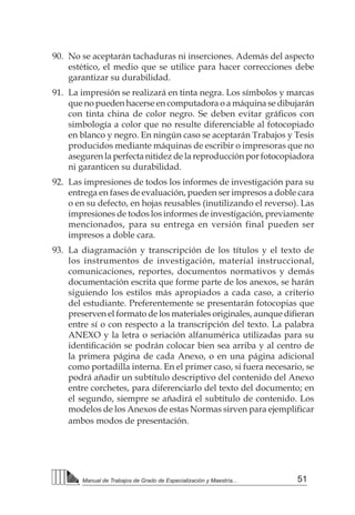 51Manual de Trabajos de Grado de Especialización y Maestría...
90.	 No se aceptarán tachaduras ni inserciones. Además del aspecto
estético, el medio que se utilice para hacer correcciones debe
garantizar su durabilidad.
91.	 La impresión se realizará en tinta negra. Los símbolos y marcas
que no pueden hacerse en computadora o a máquina se dibujarán
con tinta china de color negro. Se deben evitar gráficos con
simbología a color que no resulte diferenciable al fotocopiado
en blanco y negro. En ningún caso se aceptarán Trabajos y Tesis
producidos mediante máquinas de escribir o impresoras que no
aseguren la perfecta nitidez de la reproducción por fotocopiadora
ni garanticen su durabilidad.
92.	 Las impresiones de todos los informes de investigación para su
entrega en fases de evaluación, pueden ser impresos a doble cara
o en su defecto, en hojas reusables (inutilizando el reverso). Las
impresiones de todos los informes de investigación, previamente
mencionados, para su entrega en versión final pueden ser
impresos a doble cara.
93.	 La diagramación y transcripción de los títulos y el texto de
los instrumentos de investigación, material instruccional,
comunicaciones, reportes, documentos normativos y demás
documentación escrita que forme parte de los anexos, se harán
siguiendo los estilos más apropiados a cada caso, a criterio
del estudiante. Preferentemente se presentarán fotocopias que
preserven el formato de los materiales originales, aunque difieran
entre sí o con respecto a la transcripción del texto. La palabra
ANEXO y la letra o seriación alfanumérica utilizadas para su
identificación se podrán colocar bien sea arriba y al centro de
la primera página de cada Anexo, o en una página adicional
como portadilla interna. En el primer caso, si fuera necesario, se
podrá añadir un subtítulo descriptivo del contenido del Anexo
entre corchetes, para diferenciarlo del texto del documento; en
el segundo, siempre se añadirá el subtítulo de contenido. Los
modelos de los Anexos de estas Normas sirven para ejemplificar
ambos modos de presentación.
 