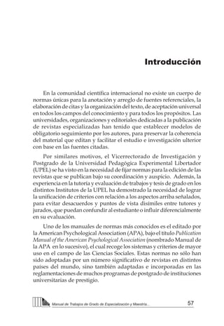 57Manual de Trabajos de Grado de Especialización y Maestría...
En la comunidad científica internacional no existe un cuerpo de
normas únicas para la anotación y arreglo de fuentes referenciales, la
elaboración de citas y la organización del texto, de aceptación universal
en todos los campos del conocimiento y para todos los propósitos. Las
universidades, organizaciones y editoriales dedicadas a la publicación
de revistas especializadas han tenido que establecer modelos de
obligatorio seguimiento por los autores, para preservar la coherencia
del material que editan y facilitar el estudio e investigación ulterior
con base en las fuentes citadas.
Por similares motivos, el Vicerrectorado de Investigación y
Postgrado de la Universidad Pedagógica Experimental Libertador
(UPEL) se ha visto en la necesidad de fijar normas para la edición de las
revistas que se publican bajo su coordinación y auspicio. Además, la
experiencia en la tutoría y evaluación de trabajos y tesis de grado en los
distintos Institutos de la UPEL ha demostrado la necesidad de lograr
la unificación de criterios con relación a los aspectos arriba señalados,
para evitar desacuerdos y puntos de vista disímiles entre tutores y
jurados, que puedan confundir al estudiante o influir diferencialmente
en su evaluación.
Uno de los manuales de normas más conocidos es el editado por
la American Psychological Association (APA), bajo el título Publication
Manual of the American Psychological Association (nombrado Manual de
la APA en lo sucesivo), el cual recoge los sistemas y criterios de mayor
uso en el campo de las Ciencias Sociales. Estas normas no sólo han
sido adoptadas por un número significativo de revistas en distintos
países del mundo, sino también adaptadas e incorporadas en las
reglamentaciones de muchos programas de postgrado de instituciones
universitarias de prestigio.
Introducción
 
