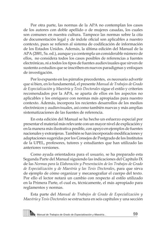 59Manual de Trabajos de Grado de Especialización y Maestría...
Por otra parte, las normas de la APA no contemplan los casos
de los autores con doble apellido o de mujeres casadas, los cuales
son comunes en nuestra cultura. Tampoco las normas sobre la cita
de documentación legal y de índole oficial son aplicables a nuestro
contexto, pues se refieren al sistema de codificación de información
de los Estados Unidos. Además, la última edición del Manual de la
APA (2001, 5a. ed.), aunque ya contempla un considerable número de
ellos, no considera todos los casos posibles de referencias a fuentes
electrónicas, ni a todos los tipos de fuentes audiovisuales que sirven de
sustento a estudios que se inscriben en nuevos paradigmas y enfoques
de investigación.
Por lo expuesto en los párrafos precedentes, es necesario advertir
que si bien, en lo fundamental, el presente Manual de Trabajos de Grado
de Especialización y Maestría y Tesis Doctorales sigue el estilo y criterios
recomendados por la APA, se aparta de ellos en los aspectos no
aplicables y los enriquece con normas más apropiadas para nuestro
contexto. Además, incorpora los recientes desarrollos de los medios
electrónicos y audiovisuales, así como también nuevas y más amplias
sistematizaciones de las fuentes de referencia.
En esta edición del Manual se ha hecho un esfuerzo especial por
presentar el material más relevante con un mayor nivel de explicación y
en la manera más ilustrativa posible, con apoyo en ejemplos de fuentes
nacionales y extranjeras. También se han incorporado modificaciones y
adaptaciones sugeridas por los Consejos de Postgrado de los Institutos
de la UPEL, profesores, tutores y estudiantes que han utilizado las
anteriores versiones.
Como ayuda orientadora para el usuario, se ha preparado esta
Segunda Parte del Manual siguiendo las indicaciones del Capítulo IX
de las Normas para la Elaboración y Presentación de los Trabajos de Grado
de Especialización y de Maestría y las Tesis Doctorales, para que sirva
de ejemplo de cómo organizar y mecanografiar el cuerpo del texto.
Por ello el lector notará un cambio con respecto al estilo utilizado
en la Primera Parte, el cual es, técnicamente, el más apropiado para
reglamentos y normas.
Esta parte del Manual de Trabajos de Grado de Especialización y
Maestría y Tesis Doctorales se estructura en seis capítulos y una sección
 