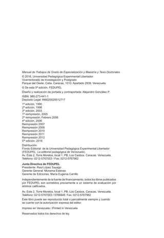 Manual de Trabajos de Grado de Especialización y Maestría y Tesis Doctorales
© 2016, Universidad Pedagógica Experimental Libertador
Vicerrectorado de Investigación y Postgrado
Parque del Oeste, Catia. Caracas, 1010. Apartado 2939. Venezuela.
© De esta 5ª edición, FEDUPEL
Diseño y realización de portada y contraportada: Alejandro González P.
ISBN: 980-273-441-1
Depósito Legal: lf46020020012717
1ª edición, 1990
2ª edición, 1998
3ª edición, 2003
1ª reimpresión, 2005
2ª reimpresión, Febrero 2006
4ª edición, 2006
Reimpresión 2007
Reimpresión 2008
Reimpresión 2010
Reimpresión 2011
Reimpresión 2012
5t
ª edición, 2016
Distribución:
Fondo Editorial de la Universidad Pedagógica Experimental Libertador
(FEDUPEL. La editorial pedagógica de Venezuela).
Av. Este 2, Torre Morelos, local 1, PB, Los Caobos. Caracas. Venezuela.
Teléfono: 0212-5767003 / Fax: 0212-5767962
Junta Directiva de FEDUPEL
Presidente: Raul López Sayago
Gerente General: Moraima Esteves
Gerente de Ediciones: María Eugenia Carrillo
Independientemente de la fuente de financiamiento, todos los libros publicados
por FEDUPEL son sometidos previamente a un sistema de evaluación por
árbitros calificados.
Av. Este 2, Torre Morelos, local 1, PB, Los Caobos, Caracas, Venezuela.
Teléfono: 0212-5767003 / 5766848. Fax: 0212-5767962
Este libro puede ser reproducido total o parcialmente siempre y cuando
se cuente con la autorización expresa del editor.
Impreso en Venezuela / Printed in Venezuela
Reservados todos los derechos de ley.
 