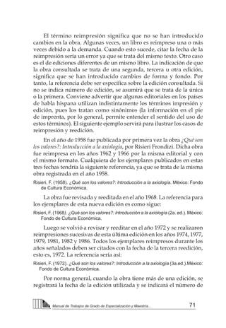 71Manual de Trabajos de Grado de Especialización y Maestría...
El término reimpresión significa que no se han introducido
cambios en la obra. Algunas veces, un libro es reimpreso una o más
veces debido a la demanda. Cuando esto sucede, citar la fecha de la
reimpresión sería un error ya que se trata del mismo texto. Otro caso
es el de ediciones diferentes de un mismo libro. La indicación de que
la obra consultada se trata de una segunda, tercera u otra edición,
significa que se han introducido cambios de forma y fondo. Por
tanto, la referencia debe ser específica sobre la edición consultada. Si
no se indica número de edición, se asumirá que se trata de la única
o la primera. Conviene advertir que algunas editoriales en los países
de habla hispana utilizan indistintamente los términos impresión y
edición, pues los tratan como sinónimos (la información en el pie
de imprenta, por lo general, permite entender el sentido del uso de
estos términos). El siguiente ejemplo servirá para ilustrar los casos de
reimpresión y reedición.
En el año de 1958 fue publicada por primera vez la obra ¿Qué son
los valores?: Introducción a la axiología, por Risieri Frondizi. Dicha obra
fue reimpresa en los años 1962 y 1966 por la misma editorial y con
el mismo formato. Cualquiera de los ejemplares publicados en estas
tres fechas tendría la siguiente referencia, ya que se trata de la misma
obra registrada en el año 1958.
Risieri, F. (1958). ¿Qué son los valores?: Introducción a la axiología. México: Fondo
de Cultura Económica.
La obra fue revisada y reeditada en el año 1968. La referencia para
los ejemplares de esta nueva edición es como sigue:
Risieri, F. (1968). ¿Qué son los valores?: Introducción a la axiología (2a. ed.). México:
Fondo de Cultura Económica.
Luego se volvió a revisar y reeditar en el año 1972 y se realizaron
reimpresiones sucesivas de esta última edición en los años 1974, 1977,
1979, 1981, 1982 y 1986. Todos los ejemplares reimpresos durante los
años señalados deben ser citados con la fecha de la tercera reedición,
esto es, 1972. La referencia sería así:
Risieri, F. (1972). ¿Qué son los valores?: Introducción a la axiología (3a.ed.).México:
Fondo de Cultura Económica.
Por norma general, cuando la obra tiene más de una edición, se
registrará la fecha de la edición utilizada y se indicará el número de
 