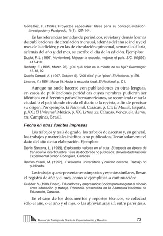 73Manual de Trabajos de Grado de Especialización y Maestría...
González, F. (1996). Proyectos especiales: Ideas para su conceptualización.
Investigación y Postgrado, 11(1), 127-144.
En las referencias tomadas de periódicos, revistas y demás formas
de publicaciones de circulación mensual, además del año se incluye el
mes de la edición; y en las de circulación quincenal, semanal o diaria,
además del año y del mes, se escribe el día de la edición. Ejemplos:
Duplá, F. J. (1997, Noviembre). Mejorar la escuela, mejorar el país. SIC, 60(599),
417-418.
Rafferty, F. (1985, Marzo 26). ¿De qué color es la mente de su hijo? Buenhogar,
16-18, 92.
Quirós Corradi, A. (1997, Octubre 5). “200 días” y un “pico”. El Nacional, p. E6.
Linares, Y. (1994, Mayo 6). Hacia la escuela ideal. El Nacional, p. C1.
Aunque no suele hacerse con publicaciones en otras lenguas,
en casos de publicaciones periódicas cuyos nombres pudieran ser
idénticos en diferentes países iberoamericanos, se recomienda citar la
ciudad o el país donde circula el diario o la revista, a fin de precisar
su origen. Por ejemplo, El Nacional, Caracas, p. C1; El Mundo, España,
p.XX.; El Universal, México, p. XX, Letras, xx. Caracas, Venezuela; Letras,
xx. Campinas, Brasil.
Fecha en otras fuentes impresas
Los trabajos y tesis de grado, los trabajos de ascenso y, en general,
los trabajos y materiales inéditos o no publicados, llevan solamente el
dato del año de su elaboración. Ejemplos:
Denis Santana, L. (1995). Explorando valores en el aula: Búsqueda en época de
transición e incertidumbre. Tesis de doctorado no publicada. Universidad Nacional
Experimental Simón Rodríguez, Caracas.
Barrios Yaselli, M. (1992). Excelencia universitaria y calidad docente. Trabajo no
publicado.
Lostrabajosquesepresentanensimposiosyeventossimilares,llevan
el registro de año y el mes, como se ejemplifica a continuación:
Guédez, V. (1988, Enero). Educadores y empresarios: Socios para asegurar el vínculo
entre educación y trabajo. Ponencia presentada en la Asamblea Nacional de
Educación, Caracas.
En el caso de los documentos y reportes técnicos, se colocará
sólo el año, o el año y el mes, o las abreviaturas s.f. entre paréntesis,
 