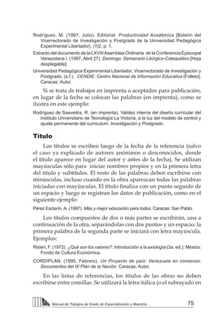 75Manual de Trabajos de Grado de Especialización y Maestría...
Rodríguez, M. (1997, Julio). Editorial. Productividad Académica [Boletín del
Vicerrectorado de Investigación y Postgrado de la Universidad Pedagógica
Experimental Libertador], (1)2, p. 1.
Extracto del documento de la LXVIIIAsamblea Ordinaria de la Conferencia Episcopal
Venezolana I. (1997, Abril 27). Domingo: Semanario Litúrgico-Catequético [Hoja
desplegable].
Universidad Pedagógica Experimental Libertador, Vicerrectorado de Investigación y
Postgrado. (s.f.). CENDIE: Centro Nacional de Información Educativa [Folleto].
Caracas: Autor.
Si se trata de trabajos en imprenta o aceptados para publicación,
en lugar de la fecha se colocan las palabras (en imprenta), como se
ilustra en este ejemplo:
Rodríguez de Saavedra, R. (en imprenta). Validez interna del diseño curricular del
Instituto Universitario de Tecnología La Victoria, a la luz del modelo de control y
ajuste permanente del curriculum. Investigación y Postgrado.
Título
Los títulos se escriben luego de la fecha de la referencia (salvo
el caso ya explicado de autores anónimos o desconocidos, donde
el título aparece en lugar del autor y antes de la fecha). Se utilizan
mayúsculas sólo para iniciar nombres propios y en la primera letra
del título y subtítulos. El resto de las palabras deben escribirse con
minúsculas, incluso cuando en la obra aparezcan todas las palabras
iniciadas con mayúsculas. El título finaliza con un punto seguido de
un espacio y luego se registran los datos de publicación, como en el
siguiente ejemplo:
Pérez Esclarín, A. (1997). Más y mejor educación para todos. Caracas: San Pablo.
Los títulos compuestos de dos o más partes se escribirán, una a
continuación de la otra, separándolas con dos puntos y un espacio; la
primera palabra de la segunda parte se iniciará con letra mayúscula.
Ejemplos:
Risieri, F. (1972). ¿Qué son los valores?: Introducción a la axiología (3a. ed.). México:
Fondo de Cultura Económica.
CORDIPLAN. (1995, Febrero). Un Proyecto de país: Venezuela en consenso:
Documentos del IX Plan de la Nación. Caracas: Autor.
En las listas de referencias, los títulos de las obras no deben
escribirse entre comillas. Se utilizará la letra itálica (o el subrayado en
 