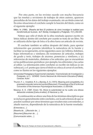77Manual de Trabajos de Grado de Especialización y Maestría...
Por otra parte, en las revistas sucede con mucha frecuencia
que las reseñas y revisiones de trabajos de otros autores, aparecen
precedidas de los datos del trabajo examinado, sin un título como tal.
En estas situaciones el corchete cumple la función del título, como en
el siguiente ejemplo:
Millán, N. (1996). [Reseña del libro El problema de cómo investigar la realidad para
transformarla por la praxis, de F. Borda]. Investigación y Postgrado, 11(1), 242-244.
Nótese que sólo el título de la obra reseñada aparece escrito en
letras itálicas dentro del corchete por cuanto se trata de un libro. No
se utilizaría dicho tipo de letra si la obra fuera un artículo de revista.
El corchete también se utiliza después del título, para aportar
información que permita identificar la naturaleza de la fuente y
facilitar su recuperación, en los siguientes casos: (a) folletos, boletines,
hojas informativas y similares; (b) resúmenes de artículos, trabajos
de grado y tesis, trabajos de ascenso, ponencias y similares; y (c)
referencias de materiales, distintos a los artículos, que se encuentran
en las publicaciones periódicas: por ejemplo, los editoriales y las cartas
al editor. La información entre corchetes se escribe sin itálicas (o sin
subrayar), y el punto que cierra el título se coloca al cerrar el corchete,
como se ilustra en los siguientes ejemplos:
Universidad Pedagógica Experimental Libertador, Vicerrectorado de Investigación y
Postgrado. (s.f.). CENDIE: Centro Nacional de Información Educativa [Folleto].
Caracas: Autor.
Thumin, F. J., Craddick, R. A. y Barclay, A. G. (1973). Meaning and compatibility of a
proposed corporate name and symbol [Resumen]. Proceedings of the 81st Annual
Convention of the American Psychological Association, 8, 835-836.
Mosonyi, E. E. (1987, Enero 18). Ahora la autenticidad se ha vuelto una obtusa
detracción snobista [Carta al editor]. El Nacional, p. A5.
A continuación se ofrece una lista de los términos descriptivos que
se incluyen generalmente entre corchetes, con la advertencia de que se
pueden sustituir por otros términos que resulten más convenientes, o
añadir nuevos, dependiendo de la naturaleza de la fuente reseñada:
[Entrevista a... ]
[Reseña de... ] [Revisión de... ]
[Resumen] [Resumen de ... ]
[Comunicación sobre... ]
 