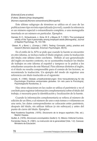 78 Universidad Pedagógica Experimental Libertador
[Editorial] [Carta al editor]
[Folleto] [Boletín] [Hoja desplegable]
[Número especial] [Número extraordinario] [Monografía]
Este último subgrupo de términos se utiliza en el caso de las
publicaciones tipo revista especializada (journal), cuando la referencia
es un número especial o extraordinario completo, o una monografía
insertada en un número en particular. Ejemplos:
Ganster, D. C., Schaubroeck, J., Sime, W. E. y Mayes, B. T. (1991). The nomological
validity of the Type A personality among employed adults [Monografía]. Journal
of Applied Psychology, 76, 143-168.
Glaser, R. y Bond, L. (Comps.). (1981). Testing: Concepts, policy, practice and
research [Número especial]. American Psychologist, 36(10).
En el estilo de la APA se pide que cuando la fuente se encuentre
en otro idioma, se incluya tanto el título original, como la traducción
del título; este último entre corchetes. Debido al uso generalizado
del inglés en nuestro contexto, no se acostumbra traducir los títulos
de trabajos en este idioma al español y tampoco se le pedirá a los
estudiantes usuarios de este Manual. Para idiomas distintos al inglés,
si el título no resulta comprensible para el común de los lectores, se
recomienda la traducción. Un ejemplo del modo de registrar una
referencia con título traducido es el siguiente:
Lenelis, K. (1995). Globale umweltveränderungen: Eine herausforderung für die
Psychologie [Cambios ambientales globales: Un reto para la Psicología].
Psychologische Rundschau, 2.
Hay otras situaciones en las cuales se utiliza el paréntesis y no el
corchete para registrar información complementaria sobre el título del
trabajo, o necesaria para la identificación y localización de la fuente.
Cuando la información complementaria se refiera al número de
edición de un libro, o al número de uno o más tomos o volúmenes en
una serie, los datos correspondientes se colocarán entre paréntesis,
después del título, sin utilizar itálicas (o sin subrayar) y antes del
punto de cierre del título. Ejemplos:
Real Academia Española. (1970). Diccionario de la lengua española (19a. ed.).
Madrid: Espasa.
Quillet, A. (1976). Diccionario enciclopédico Quillet (t. 5). México: Editorial Cumbre.
Fernández Heres, R. (1981). La instrucción de la generalidad (Vols. 1-2). Caracas:
Ministerio de Educación.
 