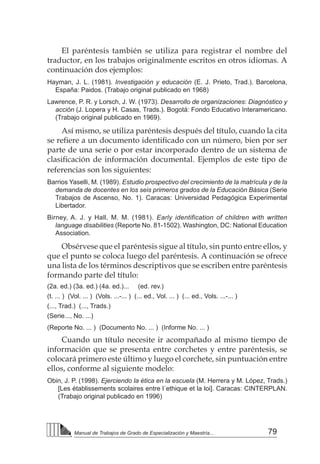 79Manual de Trabajos de Grado de Especialización y Maestría...
El paréntesis también se utiliza para registrar el nombre del
traductor, en los trabajos originalmente escritos en otros idiomas. A
continuación dos ejemplos:
Hayman, J. L. (1981). Investigación y educación (E. J. Prieto, Trad.). Barcelona,
España: Paidos. (Trabajo original publicado en 1968)
Lawrence, P. R. y Lorsch, J. W. (1973). Desarrollo de organizaciones: Diagnóstico y
acción (J. Lopera y H. Casas, Trads.). Bogotá: Fondo Educativo Interamericano.
(Trabajo original publicado en 1969).
Así mismo, se utiliza paréntesis después del título, cuando la cita
se refiere a un documento identificado con un número, bien por ser
parte de una serie o por estar incorporado dentro de un sistema de
clasificación de información documental. Ejemplos de este tipo de
referencias son los siguientes:
Barrios Yaselli, M. (1989). Estudio prospectivo del crecimiento de la matrícula y de la
demanda de docentes en los seis primeros grados de la Educación Básica (Serie
Trabajos de Ascenso, No. 1). Caracas: Universidad Pedagógica Experimental
Libertador.
Birney, A. J. y Hall, M. M. (1981). Early identification of children with written
language disabilities (Reporte No. 81-1502). Washington, DC: National Education
Association.
Obsérvese que el paréntesis sigue al título, sin punto entre ellos, y
que el punto se coloca luego del paréntesis. A continuación se ofrece
una lista de los términos descriptivos que se escriben entre paréntesis
formando parte del título:
(2a. ed.) (3a. ed.) (4a. ed.)... (ed. rev.)
(t. ... ) (Vol. ... ) (Vols. ...-... ) (... ed., Vol. ... ) (... ed., Vols. ...-... )
(..., Trad.) (..., Trads.)
(Serie..., No. ...)
(Reporte No. ... ) (Documento No. ... ) (Informe No. ... )
Cuando un título necesite ir acompañado al mismo tiempo de
información que se presenta entre corchetes y entre paréntesis, se
colocará primero este último y luego el corchete, sin puntuación entre
ellos, conforme al siguiente modelo:
Obin, J. P. (1998). Ejerciendo la ética en la escuela (M. Herrera y M. López, Trads.)
[Les établissements scolaires entre l´ethique et la loi]. Caracas: CINTERPLAN.
(Trabajo original publicado en 1996)
 
