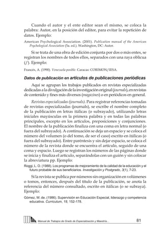 81Manual de Trabajos de Grado de Especialización y Maestría...
Cuando el autor y el ente editor sean el mismo, se coloca la
palabra: Autor, en la posición del editor, para evitar la repetición de
datos. Ejemplo:
American Psychological Association. (2001). Publication manual of the American
Psychological Association (5a. ed.). Washington, DC: Autor.
Si se trata de una obra de edición conjunta por dos o más entes, se
registran los nombres de todos ellos, separados con una raya oblicua
(/). Ejemplo:
Francés, A. (1990). Venezuela posible. Caracas: CORIMON/IESA.
Datos de publicación en artículos de publicaciones periódicas
Aquí se agrupan los trabajos publicados en revistas especializadas
dedicadasaladivulgacióndelainvestigaciónoriginal(journals),enrevistas
de contenido y fines más diversos (magazines) o en periódicos en general.
Revistas especializadas (journals). Para registrar referencias tomadas
de revistas especializadas (journals), se escribe el nombre completo
de la publicación en letras itálicas (o subrayado), utilizando letras
iniciales mayúsculas en la primera palabra y en todas las palabras
principales, excepto en los artículos, preposiciones y conjunciones.
El nombre de la publicación finaliza con una coma en letra normal (o
fuera del subrayado). A continuación se deja un espacio y se coloca el
número del volumen (o del tomo, de ser el caso) escrito en itálicas (o
fuera del subrayado). Entre paréntesis y sin dejar espacio, se coloca el
número de la revista donde se encuentra el artículo, seguido de una
coma y espacio. Luego se registran los números de las páginas donde
se inicia y finaliza el artículo, separándolas con un guión y sin colocar
la abreviatura pp. Ejemplo:
Roggi, L. O. (1988). Los programas de mejoramiento de la calidad de la educación y el
futuro probable de sus beneficiarios. Investigación y Postgrado, 3(1), 7-23.
Si la revista se publica por números sin organización en volúmenes
o tomos, entonces, después del título de la publicación, se anota la
referencia del número consultado, escrito en itálicas (o se subraya).
Ejemplo:
Gómez, W. de. (1986). Supervisión en Educación Especial, liderazgo y competencia
educativa. Curriculum, 18, 152-178.
 