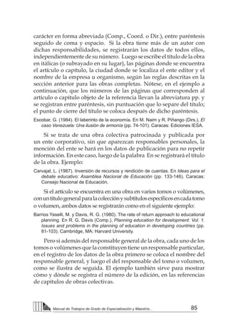 85Manual de Trabajos de Grado de Especialización y Maestría...
carácter en forma abreviada (Comp., Coord. o Dir.), entre paréntesis
seguido de coma y espacio. Si la obra tiene más de un autor con
dichas responsabilidades, se registrarán los datos de todos ellos,
independientemente de su número. Luego se escribe el título de la obra
en itálicas (o subrayado en su lugar), las páginas donde se encuentra
el artículo o capítulo, la ciudad donde se localiza el ente editor y el
nombre de la empresa u organismo, según las reglas descritas en la
sección anterior para las obras completas. Nótese, en el ejemplo a
continuación, que los números de las páginas que corresponden al
artículo o capítulo objeto de la referencia llevan la abreviatura pp. y
se registran entre paréntesis, sin puntuación que lo separe del título;
el punto de cierre del título se coloca después de dicho paréntesis.
Escobar, G. (1984). El laberinto de la economía. En M. Naim y R. Piñango (Dirs.), El
caso Venezuela: Una ilusión de armonía (pp. 74-101). Caracas: Ediciones IESA.
Si se trata de una obra colectiva patrocinada y publicada por
un ente corporativo, sin que aparezcan responsables personales, la
mención del ente se hará en los datos de publicación para no repetir
información. En este caso, luego de la palabra En se registrará el título
de la obra. Ejemplo:
Carvajal, L. (1987). Inversión de recursos y rendición de cuentas. En Ideas para el
debate educativo: Asamblea Nacional de Educación (pp. 133-146). Caracas:
Consejo Nacional de Educación.
Si el artículo se encuentra en una obra en varios tomos o volúmenes,
conuntítulogeneralparalacolecciónysubtítulosespecíficosencadatomo
o volumen, ambos datos se registrarán como en el siguiente ejemplo:
Barrios Yaselli, M. y Davis, R. G. (1980). The rate of return approach to educational
planning. En R. G. Davis (Comp.), Planning education for development: Vol. 1.
Issues and problems in the planning of education in developing countries (pp.
81-103). Cambridge, MA: Harvard University.
Pero si además del responsable general de la obra, cada uno de los
tomos o volúmenes que la constituyen tiene un responsable particular,
en el registro de los datos de la obra primero se coloca el nombre del
responsable general, y luego el del responsable del tomo o volumen,
como se ilustra de seguida. El ejemplo también sirve para mostrar
cómo y dónde se registra el número de la edición, en las referencias
de capítulos de obras colectivas.
 