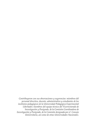 Contribuyeron con sus observaciones y sugerencias: miembros del
personal directivo, docente, administrativo y estudiantes de los
institutos pedagógicos de la Universidad Pedagógica Experimental
Libertador; miembros del equipo técnico del Vicerrectorado de
Investigación y Postgrado, de la Comisión Coordinadora de
Investigación y Postgrado, de la Comisión designada por el Consejo
Universitario, así como de otras Universidades Nacionales.
 