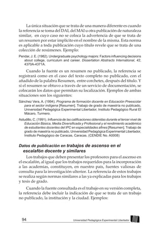 94 Universidad Pedagógica Experimental Libertador
La única situación que se trata de una manera diferente es cuando
la referencia se toma del DAI, del MAI u otra publicación de naturaleza
similar, en cuyo caso no se coloca la advertencia de que se trata de
un resumen por estar implícito en el nombre de la misma. Esta norma
es aplicable a toda publicación cuyo título revele que se trata de una
colección de resúmenes. Ejemplo:
Pendar, J. E. (1982). Undergraduate psychology majors: Factors influencing decisions
about college, curriculum and career. Dissertation Abstracts International, 42,
4370A-4371A.
Cuando la fuente es un resumen no publicado, la referencia se
registrará como en el caso del texto completo no publicado, con el
añadido de la palabra Resumen, entre corchetes, después del título. Y
si el resumen se obtuvo a través de un servicio de documentación, se
colocarán los datos que permitan su localización. Ejemplos de ambas
situaciones son los siguientes:
Sánchez Vera, A. (1994). Programa de formación docente en Educación Preescolar
para el sector indígena [Resumen]. Trabajo de grado de maestría no publicado,
Universidad Pedagógica Experimental Libertador, Instituto Pedagógico Rural El
Mácaro, Turmero.
Astudillo, C. (1991). Influencia de las calificaciones obtenidas durante el tercer nivel de
Educación Básica, Media Diversificada y Profesional y el rendimiento académico
de estudiantes docentes del IPC en especialidades afines [Resumen]. Trabajo de
grado de maestría no publicado, Universidad Pedagógica Experimental Libertador,
Instituto Pedagógico de Caracas, Caracas. (CENDIE No. A0008)
Datos de publicación en trabajos de ascenso en el
escalafón docente y similares
Los trabajos que deben presentar los profesores para el ascenso en
el escalafón, al igual que los trabajos requeridos para la incorporación
a las academias, constituyen, en nuestro país, fuentes valiosas de
consulta para la investigación ulterior. La referencia de estos trabajos
se realiza según normas similares a las ya explicadas para los trabajos
y tesis de grado.
Cuando la fuente consultada es el trabajo en su versión completa,
la referencia debe incluir la indicación de que se trata de un trabajo
no publicado, la institución y la ciudad. Ejemplos:
 