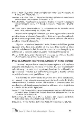 97Manual de Trabajos de Grado de Especialización y Maestría...
Ortiz, E. (1997, Mayo). Dios: Una biografía [Revisión del libro God: A biography, de
J. Miles]. SIC, 60(594), 180-184.
González, J. A. (1998, Enero 10). Rabioso comprometido [Reseña del video Relatos
de tierra herida, de C. Azpúrua]. El Nacional, p. C7.
Millán, N. (1996). [Reseña del libro El problema de cómo investigar la realidad para
transformarla por la praxis, de F. Borda]. Investigación y Postgrado, 11(1), 242-
244.
FM. (1996, Junio). [Reseña del libro ¡Tú no me entiendes!: La semántica de los
sexos, de W. Schmidbauer]. SIC, 59(585), 239.
Nótese en los ejemplos anteriores que no se registran los datos de
publicación de la obra reseñada, sólo el título y el autor. Los datos de
publicación que aparecen luego del corchete se refieren a la revista
donde se encuentra la reseña.
Algunas revistas mantienen secciones de reseñas de libros que no
aparecen firmadas o inicializadas. En este caso, de no existir un título
específico de la reseña, la información entre corchetes lo suplirá y se
colocará en la posición del autor, como en el siguiente ejemplo:
[Reseña del libro Comprender y transformar la enseñanza, de J. Gimeno Sacristán
y A. I. Pérez Gómez]. (1996). Revista Enfoques, 1(2), 139.
Datos de publicación en entrevistas publicadas en medios impresos
Los artículos que se basan en entrevistas se registran utilizando un
esquema similar al de las reseñas y revisiones. El autor es el redactor
del artículo y por tanto en el registro de los datos de publicación se
aplicarán los formatos que correspondan según la fuente (revista
especializada, magazine, periódico u otro).
Si el nombre del entrevistado no aparece en el título del artículo,
se colocará como información complementaria, después del título,
entre corchetes. También, dentro del corchete y a continuación del
nombre, se podrá registrar cualquier dato adicional sobre la posición
u obra del entrevistado. Ejemplos:
Linares, Y. (1998, Febrero 1). El gobierno debe suspender créditos con BID y BM para
planes educativos [Entrevista a L. Carvajal, Presidente del Consejo Nacional de
Educación]. El Nacional, p. D1.
Santodomingo, R. (1998, Enero 27). Los subsidios son obligación del Estado
[Entrevista a Mons. J. Sánchez Porras]. Primicia, 12, 5-7.
Entrevista a... Yoelina Mendoza de Gómez. (1996). Revista Enfoques, 1(2), 139.
 