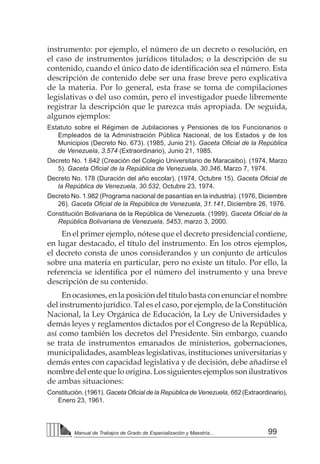 99Manual de Trabajos de Grado de Especialización y Maestría...
instrumento: por ejemplo, el número de un decreto o resolución, en
el caso de instrumentos jurídicos titulados; o la descripción de su
contenido, cuando el único dato de identificación sea el número. Esta
descripción de contenido debe ser una frase breve pero explicativa
de la materia. Por lo general, esta frase se toma de compilaciones
legislativas o del uso común, pero el investigador puede libremente
registrar la descripción que le parezca más apropiada. De seguida,
algunos ejemplos:
Estatuto sobre el Régimen de Jubilaciones y Pensiones de los Funcionarios o
Empleados de la Administración Pública Nacional, de los Estados y de los
Municipios (Decreto No. 673). (1985, Junio 21). Gaceta Oficial de la República
de Venezuela, 3.574 (Extraordinario), Junio 21, 1985.
Decreto No. 1.642 (Creación del Colegio Universitario de Maracaibo). (1974, Marzo
5). Gaceta Oficial de la República de Venezuela, 30.346, Marzo 7, 1974.
Decreto No. 178 (Duración del año escolar). (1974, Octubre 15). Gaceta Oficial de
la República de Venezuela, 30.532, Octubre 23, 1974.
Decreto No. 1.982 (Programa nacional de pasantías en la industria). (1976, Diciembre
26). Gaceta Oficial de la República de Venezuela, 31.141, Diciembre 26, 1976.
Constitución Bolivariana de la República de Venezuela. (1999). Gaceta Oficial de la
República Bolivariana de Venezuela, 5453, marzo 3, 2000.
En el primer ejemplo, nótese que el decreto presidencial contiene,
en lugar destacado, el título del instrumento. En los otros ejemplos,
el decreto consta de unos considerandos y un conjunto de artículos
sobre una materia en particular, pero no existe un título. Por ello, la
referencia se identifica por el número del instrumento y una breve
descripción de su contenido.
En ocasiones, en la posición del título basta con enunciar el nombre
del instrumento jurídico. Tal es el caso, por ejemplo, de la Constitución
Nacional, la Ley Orgánica de Educación, la Ley de Universidades y
demás leyes y reglamentos dictados por el Congreso de la República,
así como también los decretos del Presidente. Sin embargo, cuando
se trata de instrumentos emanados de ministerios, gobernaciones,
municipalidades, asambleas legislativas, instituciones universitarias y
demás entes con capacidad legislativa y de decisión, debe añadirse el
nombre del ente que lo origina. Los siguientes ejemplos son ilustrativos
de ambas situaciones:
Constitución. (1961). Gaceta Oficial de la República de Venezuela, 662 (Extraordinario),
Enero 23, 1961.
 