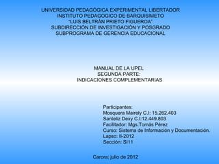 UNIVERSIDAD PEDAGÓGICA EXPERIMENTAL LIBERTADOR
     INSTITUTO PEDAGOGICO DE BARQUISIMETO
         “LUIS BELTRÁN PRIETO FIGUEROA”
   SUBDIRECCIÓN DE INVESTIGACIÓN Y POSGRADO
     SUBPROGRAMA DE GERENCIA EDUCACIONAL




                 MANUAL DE LA UPEL
                  SEGUNDA PARTE:
           INDICACIONES COMPLEMENTARIAS




                     Participantes:
                     Mosquera Mairely C.I: 15.262.403
                     Santeliz Dexy C.I:12.449.803
                     Facilitador: Mgs.Tomás Pérez
                     Curso: Sistema de Información y Documentación.
                     Lapso: II-2012
                     Sección: SI11


                 Carora; julio de 2012
 