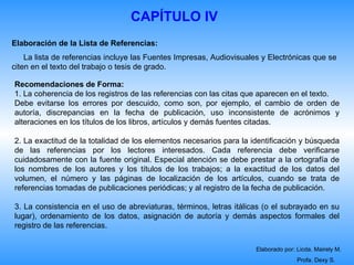 CAPÍTULO IV
Elaboración de la Lista de Referencias:
    La lista de referencias incluye las Fuentes Impresas, Audiovisuales y Electrónicas que se
citen en el texto del trabajo o tesis de grado.

Recomendaciones de Forma:
1. La coherencia de los registros de las referencias con las citas que aparecen en el texto.
Debe evitarse los errores por descuido, como son, por ejemplo, el cambio de orden de
autoría, discrepancias en la fecha de publicación, uso inconsistente de acrónimos y
alteraciones en los títulos de los libros, artículos y demás fuentes citadas.

2. La exactitud de la totalidad de los elementos necesarios para la identificación y búsqueda
de las referencias por los lectores interesados. Cada referencia debe verificarse
cuidadosamente con la fuente original. Especial atención se debe prestar a la ortografía de
los nombres de los autores y los títulos de los trabajos; a la exactitud de los datos del
volumen, el número y las páginas de localización de los artículos, cuando se trata de
referencias tomadas de publicaciones periódicas; y al registro de la fecha de publicación.

3. La consistencia en el uso de abreviaturas, términos, letras itálicas (o el subrayado en su
lugar), ordenamiento de los datos, asignación de autoría y demás aspectos formales del
registro de las referencias.

                                                                     Elaborado por: Licda. Mairely M.
                                                                                    Profa. Dexy S.
 