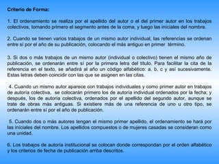 Criterio de Forma:

1. El ordenamiento se realiza por el apellido del autor o el del primer autor en los trabajos
colectivos, tomando primero el segmento antes de la coma, y luego las iníciales del nombre.

2. Cuando se tienen varios trabajos de un mismo autor individual, las referencias se ordenan
entre sí por el año de su publicación, colocando el más antiguo en primer término.

3. Si dos o más trabajos de un mismo autor (individual o colectivo) tienen el mismo año de
publicación, se ordenarán entre sí por la primera letra del título. Para facilitar la cita de la
referencia en el texto, se añadirá al año un código alfabético: a, b, c y así sucesivamente.
Estas letras deben coincidir con las que se asignen en las citas.

 4. Cuando un mismo autor aparece con trabajos individuales y como primer autor en trabajos
de autoría colectiva, se colocarán primero los de autoría individual ordenados por la fecha; y
después, los de autoría colectiva, ordenados por el apellido del segundo autor, aunque se
trate de obras más antiguas. Si existiere más de una referencia de uno u otro tipo, se
ordenarán entre sí por el año de publicación.

 5. Cuando dos o más autores tengan el mismo primer apellido, el ordenamiento se hará por
las iníciales del nombre. Los apellidos compuestos o de mujeres casadas se consideran como
una unidad.

6. Los trabajos de autoría institucional se colocan donde correspondan por el orden alfabético
y los criterios de fecha de publicación arriba descritos.
 