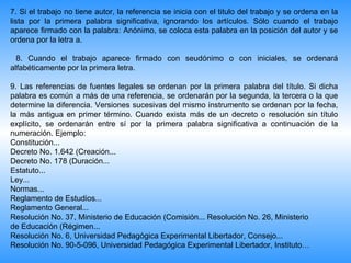7. Si el trabajo no tiene autor, la referencia se inicia con el titulo del trabajo y se ordena en la
lista por la primera palabra significativa, ignorando los artículos. Sólo cuando el trabajo
aparece firmado con la palabra: Anónimo, se coloca esta palabra en la posición del autor y se
ordena por la letra a.

  8. Cuando el trabajo aparece firmado con seudónimo o con iniciales, se ordenará
alfabéticamente por la primera letra.

9. Las referencias de fuentes legales se ordenan por la primera palabra del título. Si dicha
palabra es común a más de una referencia, se ordenarán por la segunda, la tercera o la que
determine la diferencia. Versiones sucesivas del mismo instrumento se ordenan por la fecha,
la más antigua en primer término. Cuando exista más de un decreto o resolución sin título
explícito, se ordenarán entre sí por la primera palabra significativa a continuación de la
numeración. Ejemplo:
Constitución...
Decreto No. 1.642 (Creación...
Decreto No. 178 (Duración...
Estatuto...
Ley...
Normas...
Reglamento de Estudios...
Reglamento General...
Resolución No. 37, Ministerio de Educación (Comisión... Resolución No. 26, Ministerio
de Educación (Régimen...
Resolución No. 6, Universidad Pedagógica Experimental Libertador, Consejo...
Resolución No. 90-5-096, Universidad Pedagógica Experimental Libertador, Instituto…
 