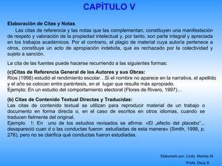 CAPÍTULO V
Elaboración de Citas y Notas
    Las citas de referencia y las notas que las complementan, constituyen una manifestación
de respeto y valoración de la propiedad intelectual y, por tanto, son parte integral y apreciada
en los trabajos académicos. Por el contrario, el plagio de material cuya autoría pertenece a
otros, constituye un acto de apropiación indebida, que es rechazado por la colectividad y
sujeto a sanción.
La cita de las fuentes puede hacerse recurriendo a las siguientes formas:
(c)Citas de Referencia General de los Autores y sus Obras:
Ríos (1998) estudió el rendimiento escolar…Si el nombre no aparece en la narrativa, el apellido
y el año se colocan entre paréntesis, en el lugar que resulte más apropiado.
Ejemplo: En un estudio del comportamiento electoral (Flores de Rivero, 1997)…
(b) Citas de Contenido Textual Directas y Traducidas:
Las citas de contenido textual se utilizan para reproducir material de un trabajo o
documento en forma directa o, en el caso de escritos en otros idiomas, cuando se
traducen fielmente del original.
Ejemplo 1: En uno de los estudios revisados se afirma: «El „efecto del placebo‟...
desapareció cuan d o las conductas fueron estudiadas de esta manera» (Smith, 1998, p.
276), pero no se clarifica qué conductas fueron estudiadas.



                                                                       Elaborado por: Licda. Mairely M.
                                                                                      Profa. Dexy S.
 
