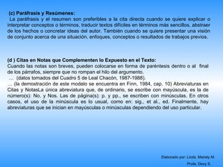 (c) Paráfrasis y Resúmenes:
 La paráfrasis y el resumen son preferibles a la cita directa cuando se quiere explicar o
interpretar conceptos o términos, traducir textos difíciles en términos más sencillos, abstraer
de los hechos o concretar ideas del autor. También cuando se quiere presentar una visión
de conjunto acerca de una situación, enfoques, conceptos o resultados de trabajos previos.



(d ) Citas en Notas que Complementen lo Expuesto en el Texto:
Cuando las notas son breves, pueden colocarse en forma de paréntesis dentro o al final
de los párrafos, siempre que no rompan el hilo del argumento.
 … (datos tomados del Cuadro 5 de Leal Chacón, 1987-1988).
… (la demostración de este modelo se encuentra en Finn, 1984, cap. 10) Abreviaturas en
Citas y NotasLa única abreviatura que, de ordinario, se escribe con mayúscula, es la de
número(s): No. y Nos. Las de página(s): p. y pp., se escriben con minúsculas. En otros
casos, el uso de la minúscula es lo usual, como en: sig., et al., ed. Finalmente, hay
abreviaturas que se inician en mayúsculas o minúsculas dependiendo del uso particular.




                                                                        Elaborado por: Licda. Mairely M.
                                                                                       Profa. Dexy S.
 