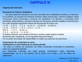 CAPÍTULO VI
Organización del texto

Estructura de Títulos y Subtítulos:
      De estos sistemas indicativos, los más conocidos son el alfabético-numérico y el decimal.
En el primero, la sucesión de números romanos, letras mayúsculas, números arábigos, letras
minúsculas, letras minúsculas y números con paréntesis a la derecha y encerrados entre
paréntesis, letras itálicas y números romanos en minúscula, permite múltiples combinaciones;
los cuatro ejemplos siguientes indican las frecuencias de mayor uso:
I. II. III. … A. B. C. …1. 2. 3. …a). b). c). … (1) (2) (3) … (a) (b) (c)…
I. II. III. … A. B. C. …1. 2. 3. …a. b. c. …i. ii. iii. ….
D.B. C. … 1. 2. 3. … a). b). c). …
1. 2. 3. … a). b). c). … i.) ii). iii). ….
El sistema decimal, que combina números y puntos, puede originar cuantas
divisiones sean necesarias, con la siguiente estructura básica:
Por su parte, los juristas han desarrollado un estilo muy particular de estructura.
Presentación de contenidos en serie:
2.Elementos en serie dentro de un mismo párrafo.
 Se utiliza un sistema de indicación con letras minúsculas encerradas en paréntesis,
como en el siguiente ejemplo:
Las referencias impresas, por regla general, comprenden cuatro elementos
fundamentales: (a) el o los autores, (b) la fecha, (c) el titulo, y (d) los datos de
publicación.
                                                                      Elaborado por: Licda. Mairely M.
                                                                                     Profa. Dexy S.
 