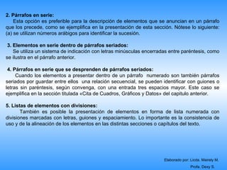 2. Párrafos en serie:
    Esta opción es preferible para la descripción de elementos que se anuncian en un párrafo
que los precede, como se ejemplifica en la presentación de esta sección. Nótese lo siguiente:
(a) se utilizan números arábigos para identificar la sucesión.

 3. Elementos en serie dentro de párrafos seriados:
    Se utiliza un sistema de indicación con letras minúsculas encerradas entre paréntesis, como
se ilustra en el párrafo anterior.

 4. Párrafos en serie que se desprenden de párrafos seriados:
     Cuando los elementos a presentar dentro de un párrafo numerado son también párrafos
seriados por guardar entre ellos una relación secuencial, se pueden identificar con guiones o
letras sin paréntesis, según convenga, con una entrada tres espacios mayor. Este caso se
ejemplifica en la sección titulada «Cita de Cuadros, Gráficos y Datos» del capitulo anterior.

5. Listas de elementos con divisiones:
       También es posible la presentación de elementos en forma de lista numerada con
divisiones marcadas con letras, guiones y espaciamiento. Lo importante es la consistencia de
uso y de la alineación de los elementos en las distintas secciones o capítulos del texto.




                                                                      Elaborado por: Licda. Mairely M.
                                                                                     Profa. Dexy S.
 