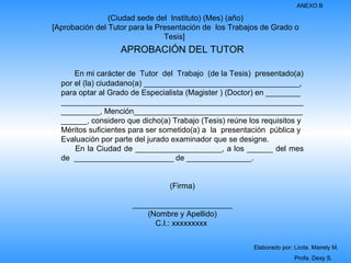 ANEXO B

                (Ciudad sede del Instituto) (Mes) (año)
[Aprobación del Tutor para la Presentación de los Trabajos de Grado o
                                Tesis]
                   APROBACIÓN DEL TUTOR

      En mi carácter de Tutor del Trabajo (de la Tesis) presentado(a)
  por el (la) ciudadano(a) ____________________________________,
  para optar al Grado de Especialista (Magister ) (Doctor) en ________
  ________________________________________________________
  _________, Mención_______________________________________
  ______, considero que dicho(a) Trabajo (Tesis) reúne los requisitos y
  Méritos suficientes para ser sometido(a) a la presentación pública y
  Evaluación por parte del jurado examinador que se designe.
      En la Ciudad de ____________________, a los ______ del mes
  de _______________________ de _______________.


                                (Firma)

                      _______________________
                          (Nombre y Apellido)
                            C.I.: xxxxxxxxx


                                                        Elaborado por: Licda. Mairely M.
                                                                       Profa. Dexy S.
 