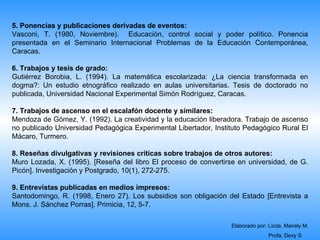 5. Ponencias y publicaciones derivadas de eventos:
Vasconi, T. (1980, Noviembre). Educación, control social y poder político. Ponencia
presentada en el Seminario Internacional Problemas de la Educación Contemporánea,
Caracas.

6. Trabajos y tesis de grado:
Gutiérrez Borobia, L. (1994). La matemática escolarizada: ¿La ciencia transformada en
dogma?: Un estudio etnográfico realizado en aulas universitarias. Tesis de doctorado no
publicada, Universidad Nacional Experimental Simón Rodríguez, Caracas.

7. Trabajos de ascenso en el escalafón docente y similares:
Mendoza de Gómez, Y. (1992). La creatividad y la educación liberadora. Trabajo de ascenso
no publicado Universidad Pedagógica Experimental Libertador, Instituto Pedagógico Rural El
Mácaro, Turmero.

8. Reseñas divulgativas y revisiones críticas sobre trabajos de otros autores:
Muro Lozada, X. (1995). [Reseña del libro El proceso de convertirse en universidad, de G.
Picón]. Investigación y Postgrado, 10(1), 272-275.

9. Entrevistas publicadas en medios impresos:
Santodomingo, R. (1998, Enero 27). Los subsidios son obligación del Estado [Entrevista a
Mons. J. Sánchez Porras]. Primicia, 12, 5-7.

                                                                  Elaborado por: Licda. Mairely M.
                                                                                 Profa. Dexy S.
 