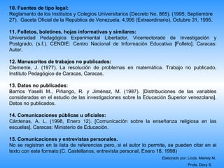 10. Fuentes de tipo legal:
Reglamento de los Institutos y Colegios Universitarios (Decreto No. 865). (1995, Septiembre
27). Gaceta Oficial de la República de Venezuela, 4.995 (Extraordinario), Octubre 31, 1995.

11. Folletos, boletines, hojas informativas y similares:
Universidad Pedagógica Experimental Libertador, Vicerrectorado de Investigación y
Postgrado. (s.f.). CENDIE: Centro Nacional de Información Educativa [Folleto]. Caracas:
Autor.

12. Manuscritos de trabajos no publicados:
Clemente, J. (1977). La resolución de problemas en matemática. Trabajo no publicado,
Instituto Pedagógico de Caracas, Caracas.

13. Datos no publicados:
Barrios Yaselli M., Piñango, R. y Jiménez, M. (1987). [Distribuciones de las variables
consideradas en el estudio de las investigaciones sobre la Educación Superior venezolana].
Datos no publicados.

14. Comunicaciones públicas u oficiales:
Cárdenas, A. L. (1998, Enero 12). [Comunicación sobre la enseñanza religiosa en las
escuelas]. Caracas: Ministerio de Educación.

15. Comunicaciones y entrevistas personales.
No se registran en la lista de referencias pero, si el autor lo permite, se pueden citar en el
texto con este formato:(C. Castellanos, entrevista personal, Enero 18, 1998)
                                                                     Elaborado por: Licda. Mairely M.
                                                                                    Profa. Dexy S.
 