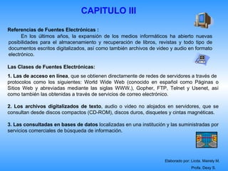 CAPITULO III

Referencias de Fuentes Electrónicas :
      En los últimos años, la expansión de los medios informáticos ha abierto nuevas
posibilidades para el almacenamiento y recuperación de libros, revistas y todo tipo de
documentos escritos digitalizados, así como también archivos de video y audio en formato
electrónico.

Las Clases de Fuentes Electrónicas:
1. Las de acceso en línea, que se obtienen directamente de redes de servidores a través de
protocolos como los siguientes: World Wide Web (conocido en español como Páginas o
Sitios Web y abreviadas mediante las siglas WWW.), Gopher, FTP, Telnet y Usenet, así
como también las obtenidas a través de servicios de correo electrónico.

2. Los archivos digitalizados de texto, audio o video no alojados en servidores, que se
consultan desde discos compactos (CD-ROM), discos duros, disquetes y cintas magnéticas.

3. Las consultadas en bases de datos localizadas en una institución y las suministradas por
servicios comerciales de búsqueda de información.




                                                                   Elaborado por: Licda. Mairely M.
                                                                                  Profa. Dexy S.
 