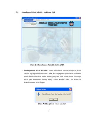 5.2   Menu Proses Rekod Sekolah / Maklumat Diri




                  Skrin 6 : Menu Proses Rekod Sekolah UPSR



         Butang Proses Rekod Sekolah – Proses pendaftaran sekolah merupakan proses
          awalan bagi Aplikasi Pendaftaran UPSR. Sekiranya proses pendaftaran sekolah ini
          masih belum dilakukan, maka pilihan yang lain tidak boleh dibuat. Sekiranya
          diklik pada mana-mana butang, mesej ―Rekod Sekolah Tiada, Sila Masukkan
          Rekod Sekolah‖ akan dipapar.




                             Skrin 7 : Mesej tiada rekod sekolah




                                          13
 