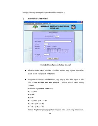 Terdapat 2 butang utama pada Proses Rekod Sekolah iaitu :-


i)       Tambah Rekod Sekolah




                         Skrin 8: Menu Tambah Rekod Sekolah


        Mendaftarkan rekod sekolah ke dalam sistem bagi tujuan mendaftar
         calon-calon di sekolah berkenaan.


        Pengguna dikehendaki masukkan data yang lengkap pada skrin seperti di atas
         iaitu Nama Sekolah dan Kod Sekolah.          Setelah selesai tekan butang
         ‗Masuk‘.
         Maklumat bagi Jenis Calon UPSR:
         1 – SK / SRK
         3 - SJKC
         4 - SJKT
         5 – SK / SRK (SWASTA)
         6 – SJKC (SWASTA)
         7 – SJKT (SWASTA)
         Bahasa Penghantar yang dipaparkan mengikut Jenis Calon yang dimasukkan.

                                     14
 