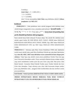 Contohnya:-
            Jenis Calon 1 , 5 = 1 (MELAYU )
             3 , 6 = 2 (CINA)
             4 , 7 = 3 (TAMIL)
            skrin 7 di atas menunjukkan Jenis Calon yang didaftarkan adalah 1, bahasa
            penghantar ialah MELAYU.
PANDUAN
   PERHATIAN 1 : Pada pendaftaran nama sekolah pengguna boleh daftarkan nama
sekolah dengan menggunakan semua penandaan pada keyboard        kecuali tanda ~ `
! # $ % ^ * + = < > ? { } [ ] : ; “ ”  kenyataan ini penting dan
perlu diambil perhatian oleh pengguna.
Nama sekolah hanya boleh sebanyak 54 aksara sahaja. Jika sekolah SK, daftarkan nama
sekolah seperti berikut SK SERI BINJAI, BATU PAHAT, JOHOR bukan SEKOLAH
KEBANGSAAN SERI BINJAI, BATU PAHAT, JOHOR. Juga, SJKC bukan SEKOLAH
JENIS KEBANGSAAN CINA dan SJKT bukan SEKOLAH JENIS KEBANGSAAN
TAMIL.
PERHATIAN 2 : Sekiranya pada Menu Sistem Pendaftaran UPSR telah didaftarkan
nombor pusat sekolah maka, pada Menu Pendaftaran Sekolah apa yang dapat diperhatikan
bagi calon SK, SJKC, SJKT akan diletakkan secara automatik bersama dengan jenis
calonnya. Tetapi bagi yang sekolah swasta proses pendaftaran Nombor Pusat dan juga
Jenis Calon perlu dimasukkan sendiri. Proses automatik dilakukan kerana terdapat sekolah
yang masih mendaftarkan nombor pusat dan jenis Calon yang salah. Pada proses Lihat
Rekod Sekolah / Kemaskini Rekod Sekolah Nombor pusat, Nombor Sekolah dan Jenis
Calon akan ditutupkan. Tetapi sekiranya jenis calon tidak bersesuaian dengan nombor
pusat yang didaftarkan maka, pengguna boleh membersihkan data dan membuat semula
proses pendaftaran.
Kod Sekolah - 3 aksara pertama adalah huruf dan 4 aksara terakhir adalah nombor.

PROSES PENDAFTARAN BOLEH MERUJUK PADA BUKU PANDUAN
PENDAFTARAN YANG TELAH DIEDARKAN PADA PIHAK SEKOLAH.




                                         15
 