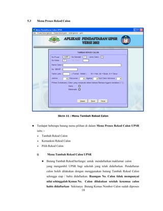 5.3       Menu Proses Rekod Calon




                             Skrin 11 : Menu Tambah Rekod Calon



         Terdapat beberapa butang menu pilihan di dalam Menu Proses Rekod Calon UPSR
          iaitu :-
              Tambah Rekod Calon
              Kemaskini Rekod Calon
              Pilih Rekod Calon

          i)         Menu Tambah Rekod Calon UPSR

                    Butang Tambah Rekod berfungsi untuk mendaftarkan maklumat calon
                     yang mengambil UPSR bagi sekolah yang telah didaftarkan. Pendaftaran
                     calon boleh dilakukan dengan menggunakan butang Tambah Rekod Calon
                     sehingga siap / habis didaftarkan. Ruangan No. Calon tidak mempunyai
                     nilai sehinggalah Kemas No. Calon dilakukan setelah kesemua calon
                     habis didaftarkan Sekiranya Butang Kemas Nombor Calon sudah diproses
                                               18
 