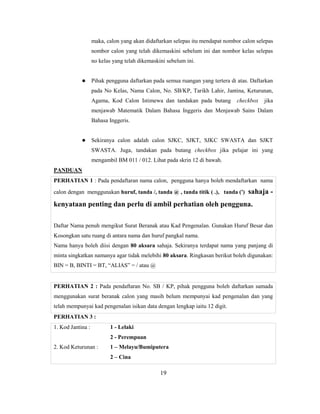 maka, calon yang akan didaftarkan selepas itu mendapat nombor calon selepas
                   nombor calon yang telah dikemaskini sebelum ini dan nombor kelas selepas
                   no kelas yang telah dikemaskini sebelum ini.


                  Pihak pengguna daftarkan pada semua ruangan yang tertera di atas. Daftarkan
                   pada No Kelas, Nama Calon, No. SB/KP, Tarikh Lahir, Jantina, Keturunan,
                   Agama, Kod Calon Istimewa dan tandakan pada butang          checkbox   jika
                   menjawab Matematik Dalam Bahasa Inggeris dan Menjawab Sains Dalam
                   Bahasa Inggeris.


                  Sekiranya calon adalah calon SJKC, SJKT, SJKC SWASTA dan SJKT
                   SWASTA. Juga, tandakan pada butang checkbox jika pelajar ini yang
                   mengambil BM 011 / 012. Lihat pada skrin 12 di bawah.
PANDUAN
PERHATIAN 1 : Pada pendaftaran nama calon, pengguna hanya boleh mendaftarkan nama
calon dengan menggunakan huruf, tanda /, tanda @ , tanda titik ( .), tanda (')     sahaja -
kenyataan penting dan perlu di ambil perhatian oleh pengguna.

Daftar Nama penuh mengikut Surat Beranak atau Kad Pengenalan. Gunakan Huruf Besar dan
Kosongkan satu ruang di antara nama dan huruf pangkal nama.
Nama hanya boleh diisi dengan 80 aksara sahaja. Sekiranya terdapat nama yang panjang di
minta singkatkan namanya agar tidak melebihi 80 aksara. Ringkasan berikut boleh digunakan:
BIN = B, BINTI = BT, ―ALIAS‖ = / atau @


PERHATIAN 2 : Pada pendaftaran No. SB / KP, pihak pengguna boleh daftarkan samada
menggunakan surat beranak calon yang masih belum mempunyai kad pengenalan dan yang
telah mempunyai kad pengenalan isikan data dengan lengkap iaitu 12 digit.
PERHATIAN 3 :
1. Kod Jantina :           1 - Lelaki
                           2 - Perempuan
2. Kod Keturunan :         1 – Melayu/Bumiputera
                           2 – Cina

                                                19
 