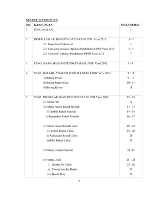 SENARAI KANDUNGAN
NO.   KANDUNGAN                                                            MUKA SURAT
1     PENGENALAN                                                                3


2     INSTALLASI APLIKASI PENDAFTARAN UPSR Versi 2012                          3-7
           2.1 Keperluan Perkakasan                                             3
           2.2 Cara-cara installasi Aplikasi Pendaftaran UPSR Versi 2012       3-7
           2.3 Uninstall Aplikasi Pendaftaran UPSR Versi 2012                   7


3     PENGUNAAN APLIKASI PENDAFTARAN UPSR Versi 2012                          7-8


4     MENU DAFTAR APLIKASI PENDAFTARAN UPSR Versi 2012                        8 - 11
            i) Butang Proses                                                  9 - 10
           ii) Butang Import Data                                             10 - 11
           iii)Butang Keluar                                                    11


5     MENU PROSES APLIKASI PENDAFTARAN UPSR Versi 2012                        12 - 28
           5.1 Menu File                                                        12
           5.2 Menu Proses Rekod Sekolah                                      13 - 17
              i) Tambah Rekod Sekolah                                         14 - 16
             ii) Kemaskini Rekod Sekolah                                      16 - 17


           5.3 Menu Proses Rekod Calon                                        18 - 22
              i) Tambah Rekod Calon                                           18 - 20
              ii) Kemaskini Rekod Calon                                         21
              iii)Pilih Rekod Calon                                             22


           5.4 Menu Cetakan Senarai                                           23 -24


           5.5 Menu Utiliti                                                   25 – 28
               i)   Kemas No Calon                                            25 –26
               ii) Pindah data Ke Disket                                        27
               iii) Bersih Data                                                 28

                                           2
 